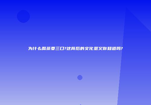 为什么喝茶要三口?这背后的文化意义你知道吗?