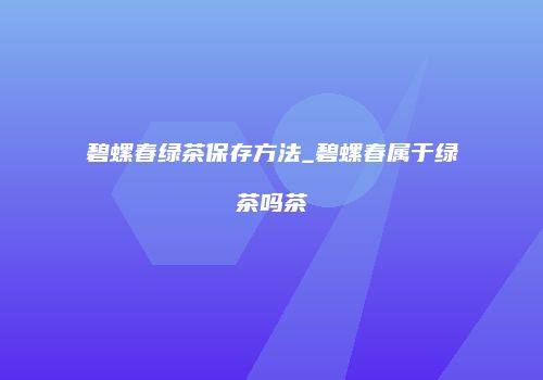 碧螺春绿茶保存方法_碧螺春属于绿茶吗茶