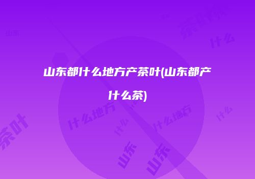 山东都什么地方产茶叶(山东都产什么茶)