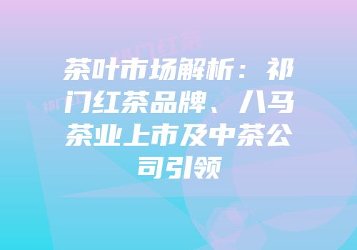 茶叶市场解析：祁门红茶品牌、八马茶业上市及中茶公司引领