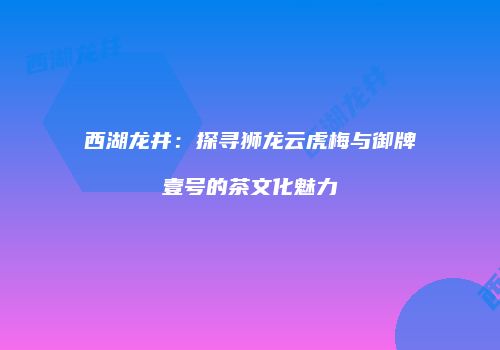 西湖龙井：探寻狮龙云虎梅与御牌壹号的茶文化魅力