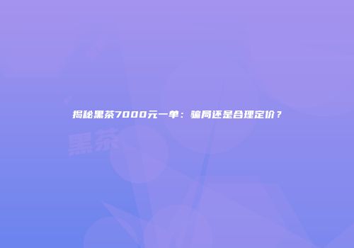 揭秘黑茶7000元一单：骗局还是合理定价？