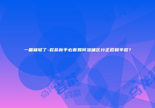 一篇就够了-岩茶新手必看如何准确区分正岩和半岩？