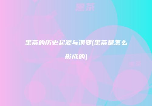 黑茶的历史起源与演变(黑茶是怎么形成的)