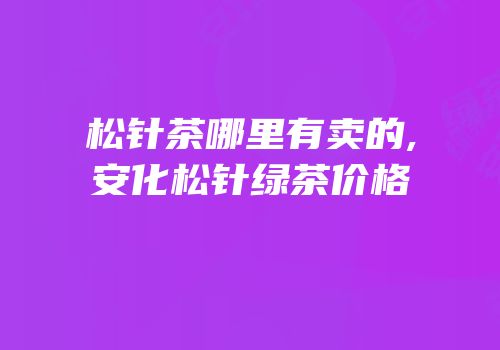 松针茶哪里有卖的,安化松针绿茶价格