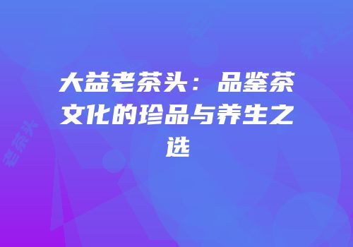 大益老茶头：品鉴茶文化的珍品与养生之选