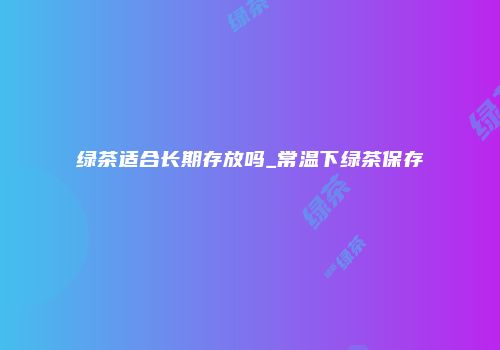绿茶适合长期存放吗_常温下绿茶保存