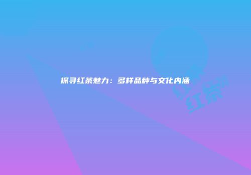 探寻红茶魅力：多样品种与文化内涵