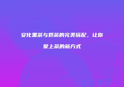 安化黑茶与奶茶的完美搭配，让你爱上茶的新方式