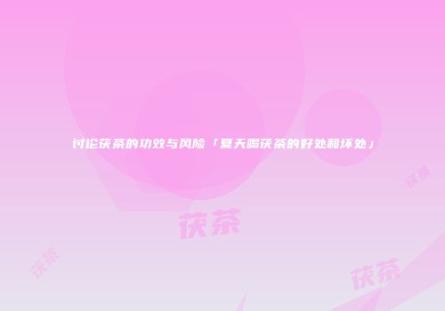 讨论茯茶的功效与风险「夏天喝茯茶的好处和坏处」