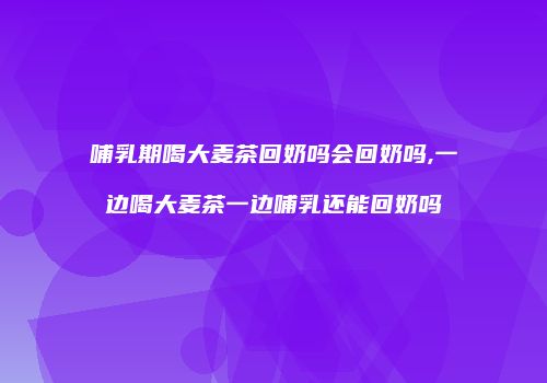 哺乳期喝大麦茶回奶吗会回奶吗,一边喝大麦茶一边哺乳还能回奶吗