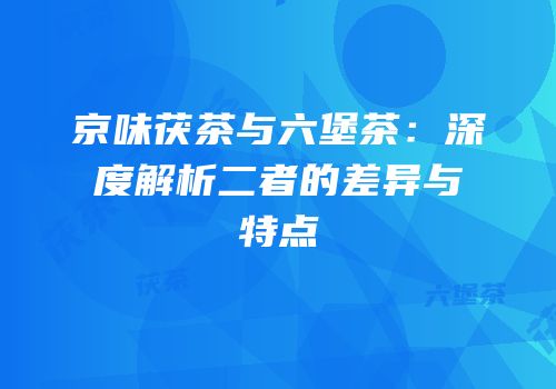 京味茯茶与六堡茶：深度解析二者的差异与特点
