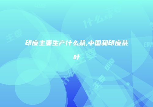 印度主要生产什么茶,中国和印度茶叶