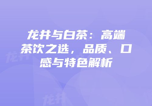 龙井与白茶：高端茶饮之选，品质、口感与特色解析