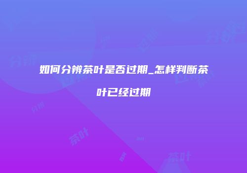 如何分辨茶叶是否过期_怎样判断茶叶已经过期