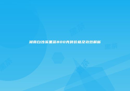 湖南白沙溪黑茶800克砖价格及功效解析