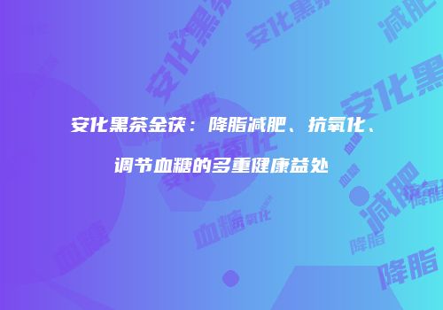 安化黑茶金茯：降脂减肥、抗氧化、调节血糖的多重健康益处