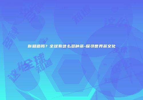 你知道吗？全球有这么多种茶-探寻世界茶文化
