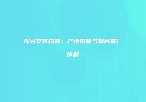 探寻安吉白茶：产地揭秘与知名茶厂详解