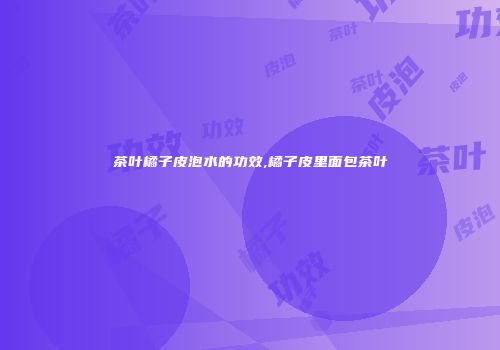 茶叶橘子皮泡水的功效,橘子皮里面包茶叶