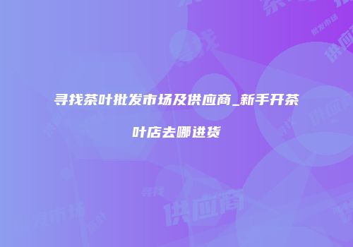 寻找茶叶批发市场及供应商_新手开茶叶店去哪进货