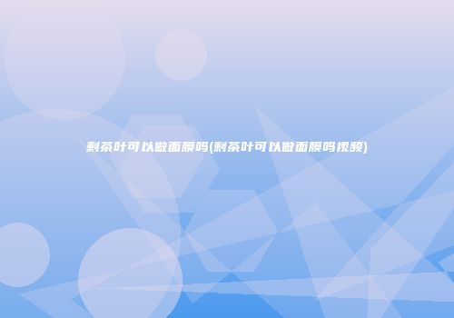 剩茶叶可以做面膜吗(剩茶叶可以做面膜吗视频)