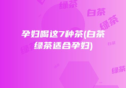 孕妇喝这7种茶(白茶绿茶适合孕妇)