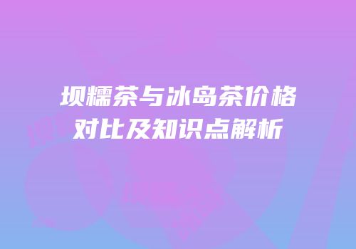 坝糯茶与冰岛茶价格对比及知识点解析
