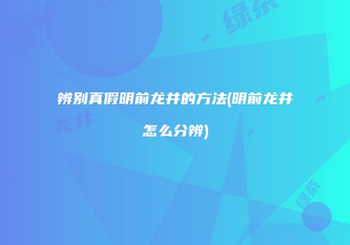 辨别真假明前龙井的方法(明前龙井怎么分辨)