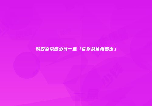 陕西官茶多少钱一盒「官作茶价格多少」