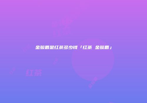 金骏眉是红茶多少钱「红茶 金骏眉」
