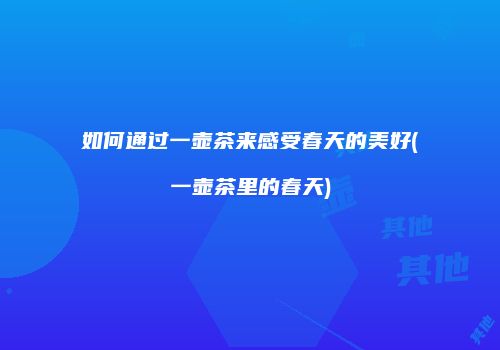 如何通过一壶茶来感受春天的美好(一壶茶里的春天)