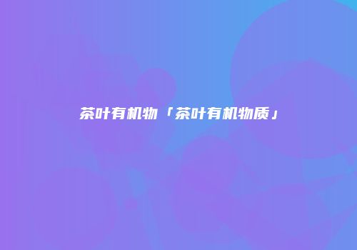 茶叶有机物「茶叶有机物质」