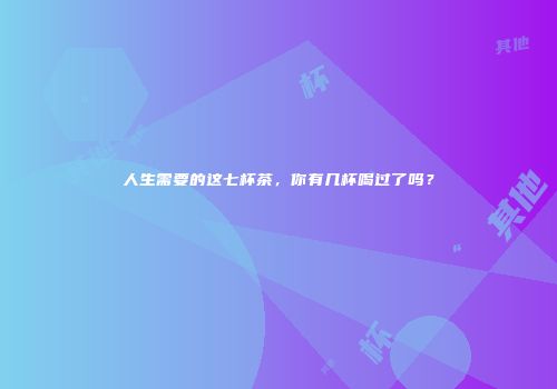 人生需要的这七杯茶，你有几杯喝过了吗？