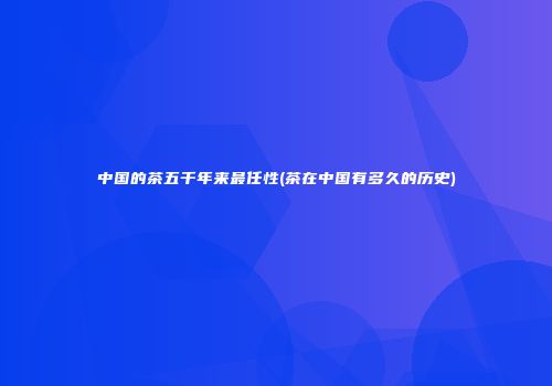 中国的茶五千年来最任性(茶在中国有多久的历史)