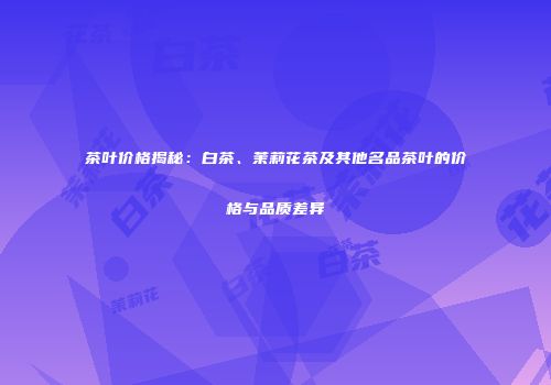 茶叶价格揭秘：白茶、茉莉花茶及其他名品茶叶的价格与品质差异