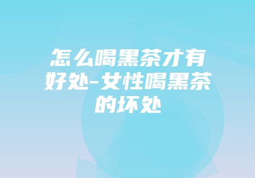 怎么喝黑茶才有好处-女性喝黑茶的坏处