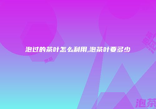 泡过的茶叶怎么利用,泡茶叶要多少