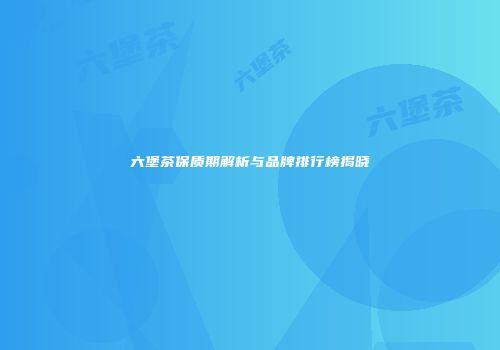 六堡茶保质期解析与品牌排行榜揭晓