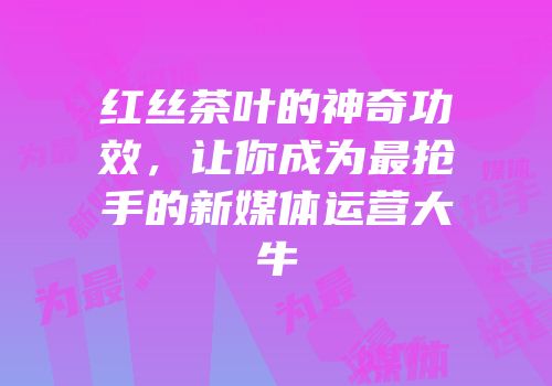 红丝茶叶的神奇功效，让你成为最抢手的新媒体运营大牛