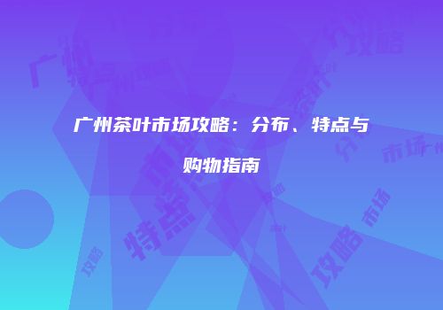 广州茶叶市场攻略：分布、特点与购物指南