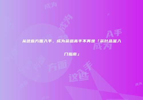从这些方面入手，成为茶道高手不再难「茶叶品鉴入门指南」