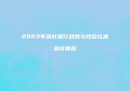2023年茶叶流行趋势与性价比高茶叶推荐