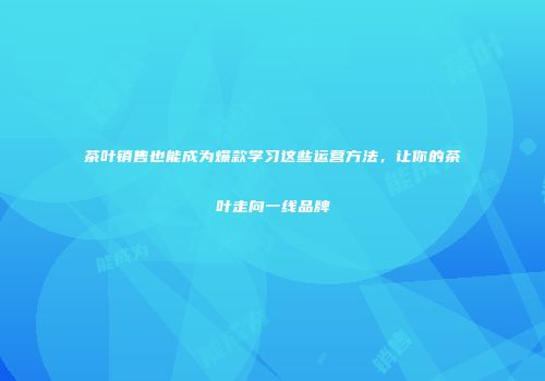 茶叶销售也能成为爆款学习这些运营方法，让你的茶叶走向一线品牌