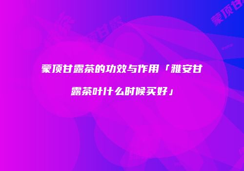 蒙顶甘露茶的功效与作用「雅安甘露茶叶什么时候买好」