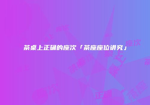 茶桌上正确的座次「茶座座位讲究」