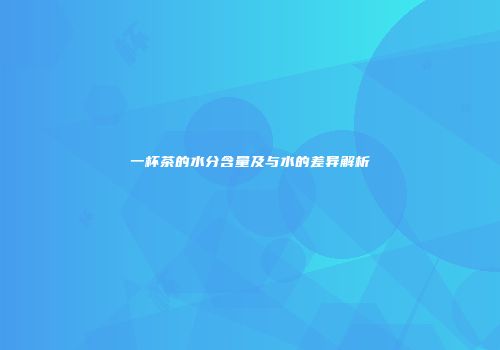 一杯茶的水分含量及与水的差异解析