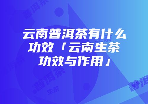 云南普洱茶有什么功效「云南生茶功效与作用」