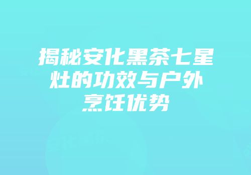 揭秘安化黑茶七星灶的功效与户外烹饪优势