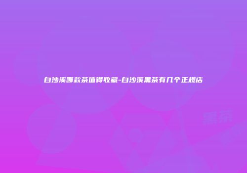白沙溪哪款茶值得收藏-白沙溪黑茶有几个正规店